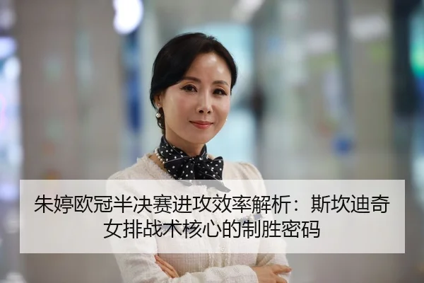 朱婷欧冠半决赛进攻效率解析：斯坎迪奇女排战术核心的制胜密码
