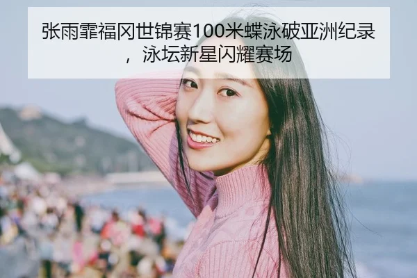 张雨霏福冈世锦赛100米蝶泳破亚洲纪录，泳坛新星闪耀赛场
