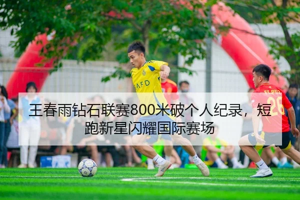 王春雨钻石联赛800米破个人纪录，短跑新星闪耀国际赛场