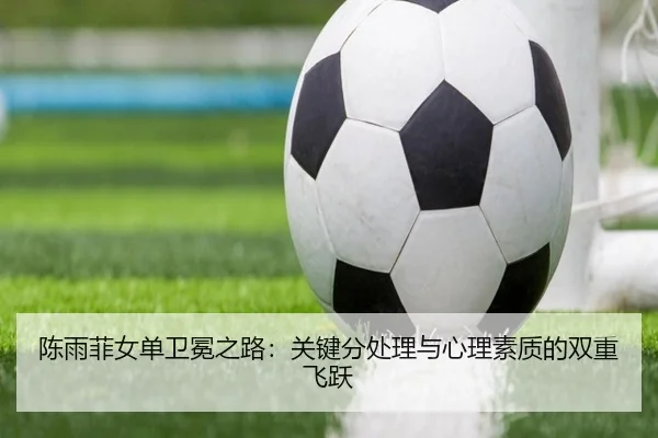 陈雨菲女单卫冕之路：关键分处理与心理素质的双重飞跃