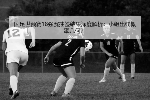 国足世预赛18强赛抽签结果深度解析：小组出线概率几何？