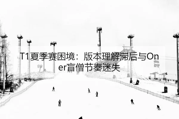 T1夏季赛困境：版本理解滞后与Oner盲僧节奏迷失