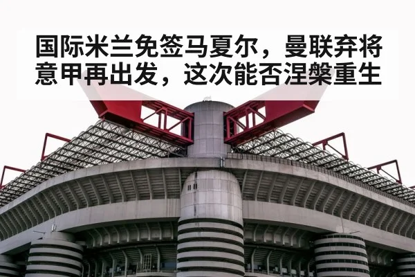 国际米兰免签马夏尔,曼联弃将意甲再出发,这次能否涅槃重生