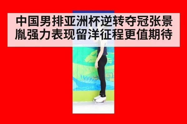 中国男排亚洲杯逆转夺冠张景胤强力表现留洋征程更值期待